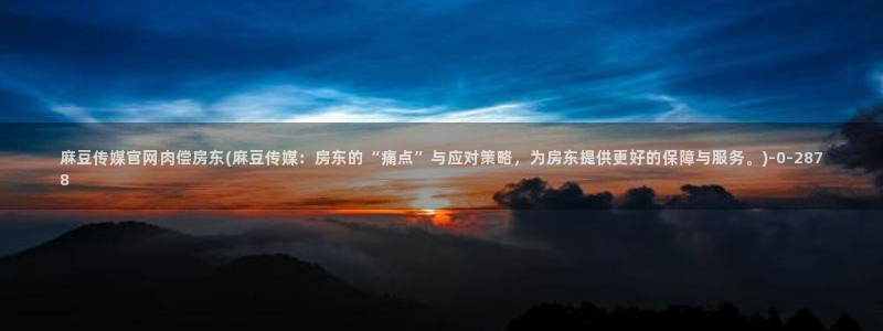 麻豆传媒直播官网可可：麻豆传媒官网肉偿房东(麻豆传媒：房东的“痛点”与应对策略，为房东提供更好的保障与服务。)